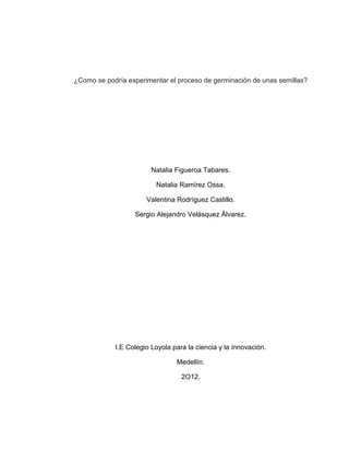 ¿Como se podría experimentar el proceso de germinación de unas semillas?




                        Natalia Figueroa Tabares.

                         Natalia Ramírez Ossa.

                      Valentina Rodríguez Castillo.

                  Sergio Alejandro Velásquez Álvarez.




            I.E Colegio Loyola para la ciencia y la innovación.

                                Medellín.

                                  2O12.
 