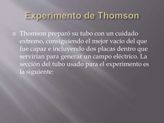  Thomson preparó su tubo con un cuidado
extremo, consiguiendo el mejor vacío del que
fue capaz e incluyendo dos placas dentro que
servirían para generar un campo eléctrico. La
sección del tubo usado para el experimento es
la siguiente:
 