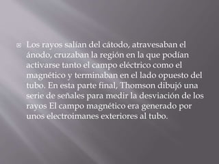  Los rayos salían del cátodo, atravesaban el
ánodo, cruzaban la región en la que podían
activarse tanto el campo eléctrico como el
magnético y terminaban en el lado opuesto del
tubo. En esta parte final, Thomson dibujó una
serie de señales para medir la desviación de los
rayos El campo magnético era generado por
unos electroimanes exteriores al tubo.
 