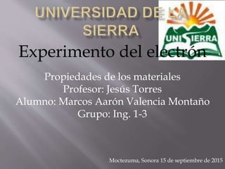 Experimento del electrón
Propiedades de los materiales
Profesor: Jesús Torres
Alumno: Marcos Aarón Valencia Montaño
Grupo: Ing. 1-3
Moctezuma, Sonora 15 de septiembre de 2015
 