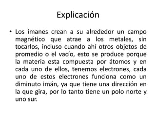 Explicación
• Los imanes crean a su alrededor un campo
magnético que atrae a los metales, sin
tocarlos, incluso cuando ahí otros objetos de
promedio o el vacío, esto se produce porque
la materia esta compuesta por átomos y en
cada uno de ellos, tenemos electrones, cada
uno de estos electrones funciona como un
diminuto imán, ya que tiene una dirección en
la que gira, por lo tanto tiene un polo norte y
uno sur.
 