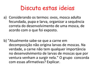 Discuta estas ideias
a) Considerando os termos: ovos, mosca adulta
   fecundada, pupa e larva, organizar a sequência
   correta do desenvolvimento de uma mosca, de
   acordo com o que foi exposto.

b) “Atualmente sabe-se que a carne em
    decomposição não origina larvas de moscas. Na
    verdade, a carne não tem qualquer importância
    no desenvolvimento de larvas de moscas que por
    ventura venham a surgir nela.” O grupo concorda
    com essas afirmativas? Explicar.
 