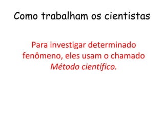 Como trabalham os cientistas

   Para investigar determinado
 fenômeno, eles usam o chamado
        Método científico.
 
