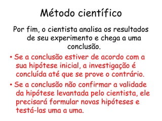 Método científico
  Por fim, o cientista analisa os resultados
      de seu experimento e chega a uma
                   conclusão.
• Se a conclusão estiver de acordo com a
   sua hipótese inicial, a investigação é
   concluída até que se prove o contrário.
• Se a conclusão não confirmar a validade
   da hipótese levantada pelo cientista, ele
   precisará formular novas hipóteses e
   testá-las uma a uma.
 