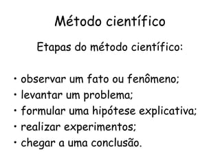 Método científico
       Etapas do método científico:

•   observar um fato ou fenômeno;
•   levantar um problema;
•   formular uma hipótese explicativa;
•   realizar experimentos;
•   chegar a uma conclusão.
 