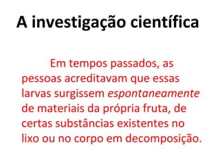 A investigação científica

      Em tempos passados, as
pessoas acreditavam que essas
larvas surgissem espontaneamente
de materiais da própria fruta, de
certas substâncias existentes no
lixo ou no corpo em decomposição.
 