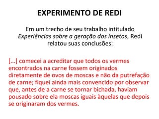 EXPERIMENTO DE REDI
     Em um trecho de seu trabalho intitulado
   Experiências sobre a geração dos insetos, Redi
              relatou suas conclusões:

[...] comecei a acreditar que todos os vermes
encontrados na carne fossem originados
diretamente de ovos de moscas e não da putrefação
de carne; fiquei ainda mais convencido por observar
que, antes de a carne se tornar bichada, haviam
pousado sobre ela moscas iguais àquelas que depois
se originaram dos vermes.
 