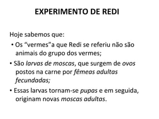 EXPERIMENTO DE REDI

Hoje sabemos que:
 • Os “vermes”a que Redi se referiu não são
   animais do grupo dos vermes;
• São larvas de moscas, que surgem de ovos
   postos na carne por fêmeas adultas
   fecundadas;
• Essas larvas tornam-se pupas e em seguida,
   originam novas moscas adultas.
 