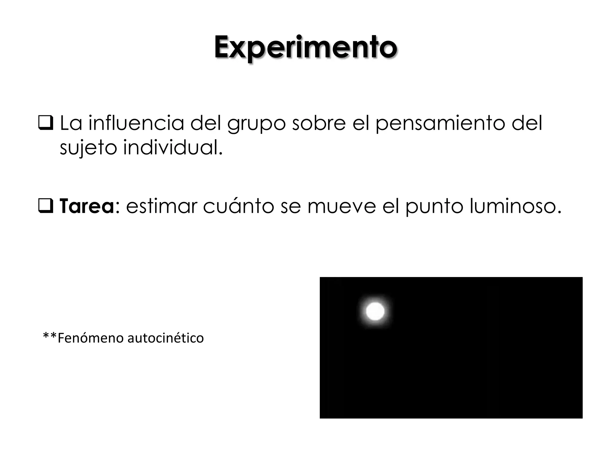 Experimento

 La influencia del grupo sobre el pensamiento del
  sujeto individual.

 Tarea: estimar cuánto se mueve el punto luminoso.




**Fenómeno autocinético
 