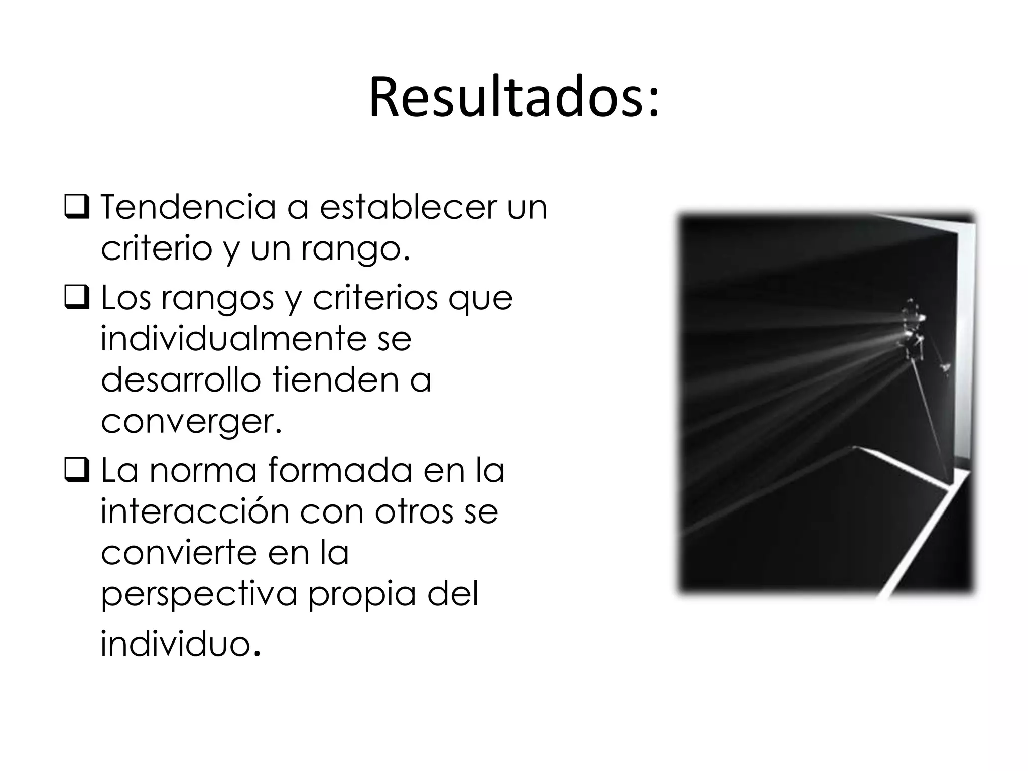 Resultados:
 Tendencia a establecer un
  criterio y un rango.
 Los rangos y criterios que
  individualmente se
  desarrollo tienden a
  converger.
 La norma formada en la
  interacción con otros se
  convierte en la
  perspectiva propia del
  individuo.
 