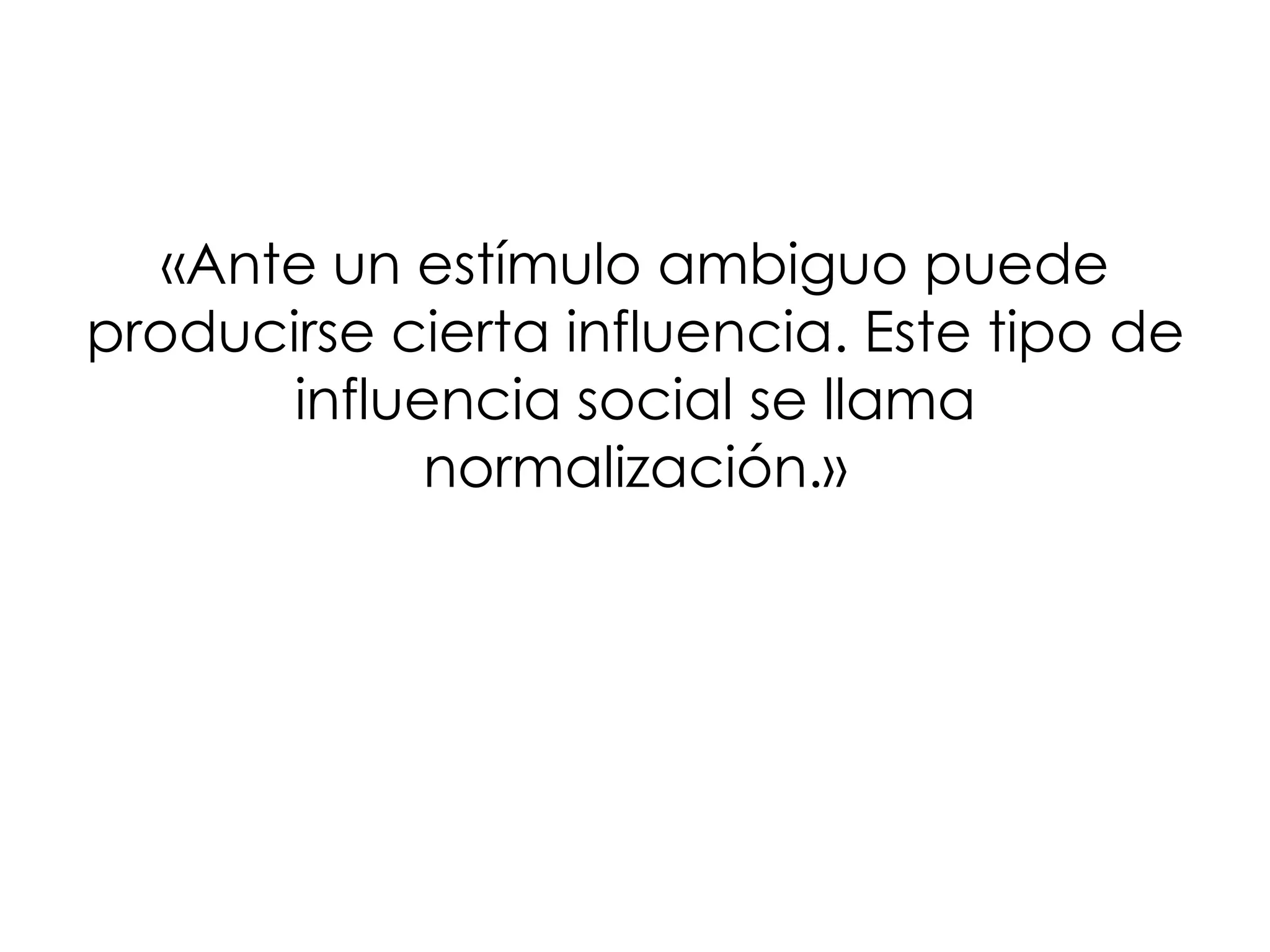 «Ante un estímulo ambiguo puede
producirse cierta influencia. Este tipo de
       influencia social se llama
             normalización.»
 