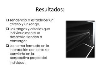 Resultados:
 Tendencia a establecer un
  criterio y un rango.
 Los rangos y criterios que
  individualmente se
  desarrollo tienden a
  converger.
 La norma formada en la
  interacción con otros se
  convierte en la
  perspectiva propia del
  individuo.
 