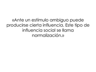 «Ante un estímulo ambiguo puede
producirse cierta influencia. Este tipo de
       influencia social se llama
             normalización.»
 