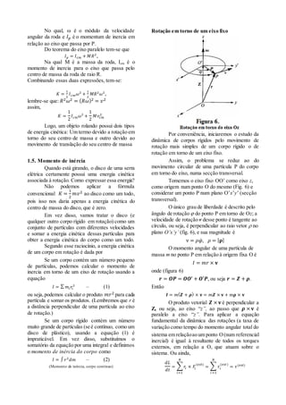 No qual,  é o módulo da velocidade
angular da roda e 𝐼 𝑝 é o momentum de inercia em
relação ao eixo que passa por P.
Do teorema do eixo paralelo tem-se que
𝐼 𝑝 = 𝐼 𝑐𝑚 + 𝑀𝑅2
,
Na qual M é a massa da roda, Icm é o
momento de inercia para o eixo que passa pelo
centro de massa da roda de raio R.
Combinando essas duas expressões, tem-se:
𝐾 =
1
2
𝐼 𝑐𝑚 𝜔2
+
1
2
𝑀𝑅2
𝜔2
,
lembre-se que: 𝑅2 𝜔2 = ( 𝑅𝜔)2 = 𝑣2
assim,
𝐾 =
1
2
𝐼 𝑐𝑚 𝜔2
+
1
2
𝑀𝑣𝑐𝑚
2
Logo, um objeto rolando possui dois tipos
de energia cinética: Um termo devido a rotação em
torno do seu centro de massa e outro devido ao
movimento de translação do seu centro de massa
1.5. Momento de inércia
Quando está girando, o disco de uma serra
elétrica certamente possui uma energia cinética
associada à rotação. Como expressar essa energia?
Não podemos aplicar a fórmula
convencional 𝐾 =
1
2
𝑚𝑣2 ao disco como um todo,
pois isso nos daria apenas a energia cinética do
centro de massa do disco, que é zero.
Em vez disso, vamos tratar o disco (e
qualquer outro corpo rígido em rotação) como um
conjunto de partículas com diferentes velocidades
e somar a energia cinética dessas partículas para
obter a energia cinética do corpo como um todo.
Segundo esse raciocínio, a energia cinética
de um corpo em rotação é dada por
Se um corpo contém um número pequeno
de partículas, podemos calcular o momento de
inercia em torno de um eixo de rotação usando a
equação
𝐼 = ∑ 𝑚𝑖 𝑟𝑖
2
– (1)
ou seja,podemos calcular o produto 𝑚𝑟2 para cada
partícula e somar os produtos. (Lembremos que r é
a distância perpendicular de uma partícula ao eixo
de rotação.)
Se um corpo rígido contém um número
muito grande de partículas (se é contínuo, como um
disco de plástico), usando a equação (1) é
impraticável. Em vez disso, substituímos o
somatório da equação por uma integral e definimos
o momento de inércia do corpo como
𝐼 = ∫ 𝑟2
𝑑𝑚 – (2)
(Momento de inércia, corpo contínuo)
Rotação em torno de um eixo fixo
Por conveniência, iniciaremos o estudo da
dinâmica de corpos rígidos pelo movimento de
rotação mais simples de um corpo rígido o de
rotação em torno de um eixo fixo.
Assim, o problema se reduz ao do
movimento circular de uma partícula P do corpo
em torno do eixo, numa secção transversal.
Tomemos o eixo fixo OO’ como eixo z,
como origem num ponto O do mesmo (Fig. 6) e
considerar um ponto P num plano O’x’y’ (secção
transversal).
O único grau de liberdade é descrito pelo
ângulo de rotação  do ponto P em torno de Oz; a
velocidade de rotação v desse ponto é tangente ao
círculo, ou seja, é perpendicular ao raio vetor  no
plano O’x’y’ (fig. 6), e sua magnitude é
v = 𝜌𝜑̇, 𝜌 = | 𝛒|
O momento angular de uma partícula de
massa m no ponto P em relação à origem fixa O é
𝐼 = 𝑚𝑟 × 𝐯
onde (figura 6)
𝒓 = 𝑶𝑷 = 𝑶𝑶′ + 𝑶′𝑷, ou seja 𝒓 = 𝒁 + 𝝆.
Então
𝑰 = 𝑚( 𝒁 + 𝝆) × 𝐯 = 𝑚𝒁 × 𝐯 + m𝛒 × 𝐯
O produto vetorial 𝒁 × 𝐯 é perpendicular a
Z, ou seja, ao eixo “z”, ao passo que 𝝆 × 𝐯 é
paralelo a eixo “z”. Para aplicar a equação
fundamental da dinâmica das rotações (a taxa de
variação como tempo do momento angular total do
sistema em relaçãoao um ponto O(num referencial
inercial) é igual à resultante de todos os torques
externos, em relação a O, que atuam sobre o
sistema. Ou ainda,
𝑑𝐿
𝑑𝑡
= ∑ 𝑟𝑖 × 𝐹𝑖
(𝑒𝑥𝑡)
𝑁
𝑖=1
= ∑ 𝜏𝑖
(𝑒𝑥𝑡)
𝑁
𝑖 =1
= 𝜏(𝑒𝑥𝑡)
 