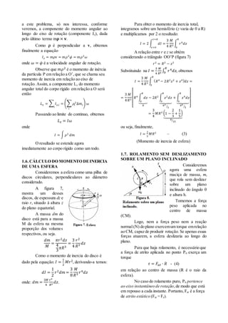a este problema, só nos interessa, conforme
veremos, a componente do momento angular ao
longo do eixo de rotação (componente Iz), dada
pelo último termo m𝛒 × 𝐯.
Como  é perpendicular a v, obtemos
finalmente a equação
𝐼 𝑧 = 𝑚𝜌v = 𝑚𝜌2
𝜑̇ = 𝑚𝜌2
𝜔
onde 𝜔 = 𝜑̇ é a velocidade angular de rotação.
Observe que 𝑚𝜌2 é o momento de inércia
da partícula P em relação a O’, que se chama seu
momento de inercia em relação ao eixo de
rotação. Assim, a componente Lz do momento
angular total do corpo rígido em relação a O será
então
𝐿 𝑧 = ∑ 𝐼 𝑧,𝑖
𝑖
= (∑ 𝜌𝑖
2
∆𝑚𝑖
𝑖
) 𝜔
Passando ao limite do continuo, obtemos
𝐿 𝑧 = 𝐼𝜔
onde
𝐼 = ∫ 𝜌2
𝑑𝑚
O resultado se estende agora
imediatamente ao corpo rígido como um todo.
1.6.CÁLCULO DO MOMENTO DEINERCIA
DE UMA ESFERA
Consideremos a esfera como uma pilha de
discos circulares, perpendiculares ao diâmetro
considerado.
A figura 7,
mostra um desses
discos, de espessura dz e
raio r, situado à altura z
do plano equatorial.
A massa dm do
disco está para a massa
M da esfera na mesma
proporção dos volumes
respectivos, ou seja.
𝑑𝑚
𝑀
=
𝜋𝑟2 𝑑𝑧
4
3
𝜋𝑅3
=
3
4
𝑟2
𝑅3 𝑑𝑧
Como o momento de inercia do disco é
dado pela equação: 𝐼 =
1
2
𝑀𝑟2, derivando-a temos:
𝑑𝐼 =
1
2
𝑟2 𝑑𝑚 =
3
8
𝑀
𝑅3 𝑟4 𝑑𝑧
onde: 𝑑𝑚 =
3𝑀
4
𝑟2
𝑅3
𝑑𝑧.
Para obter o momento de inercia total,
integramos sobre um hemisfério (z varia de 0 a R)
e multiplicamos por 2 o resultado:
𝐼 = 2 ∫ 𝑑𝐼
𝑧=𝑅
𝑧=0
=
3
4
𝑀
𝑅3
∫ 𝑟4
𝑑𝑧
𝑅
0
A relação entre r e z se obtém
considerando o triângulo OO’P (figura 7)
𝑟2
= 𝑅2
− 𝑧2
Substituindo na 𝐼 =
3
4
𝑀
𝑅3
∫ 𝑟4 𝑑𝑧
𝑅
0 , obtemos
𝐼 =
3
4
𝑀
𝑅3
∫ ( 𝑅4
− 2𝑅2
𝑧2
+ 𝑧4) 𝑑𝑧
𝑅
0
=
=
3
4
𝑀
𝑅3
[
𝑅4 ∫ 𝑑𝑧
𝑅
0⏟
𝑅
− 2𝑅2 ∫ 𝑧2
𝑑𝑧
𝑅
0⏟
𝑅3
3⁄
+ ∫ 𝑧4
𝑑𝑧
𝑅
0⏟
𝑅5
5⁄ ]
=
3
4
𝑀𝑅2 (1 −
2
3
+
1
5
)
⏟
8
15⁄
ou seja, finalmente,
𝐼 =
2
5
𝑀𝑅2
– (3)
(Momento de inercia de esfera)
1.7. ROLAMENTO SEM DESLIZAMENTO
SOBRE UM PLANO INCLINADO
Consideremos
agora uma esfera
maciça de massa, m,
que rola sem deslizar
sobre um plano
inclinado do ângulo 
e altura h.
Tomemos a força
peso aplicada no
centro de massa
(CM).
Logo, nem a força peso nem a reação
normal (N) do plano exercemum torque emrelação
ao CM, capaz de produzir rotação. Se apenas essas
forças atuarem, a esfera deslizaria ao longo do
plano.
Para que haja rolamento, é necessário que
a força de atrito aplicada no ponto P0 exerça um
torque
𝜏 = 𝐹𝑎𝑡 ∙ 𝑅 - (4)
em relação ao centro de massa (R é o raio da
esfera).
No caso do rolamento puro, P0 pertence
ao eixo instantâneo de rotação,de modo que está
em repouso a cada instante. Portanto, Fat é a força
de atrito estático (Fat = Fe).
 