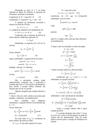 Orientando os eixos X e Y na forma
colocada na figura (8) obtemos as equações do
movimento associada a translação:
Componente X: 𝑁 − 𝑚𝑔𝑐𝑜𝑠𝜃 = 0 - (5)
Componente Y: 𝑚𝑔𝑠𝑒𝑛𝜃 − 𝐹𝑎𝑡 = 𝑚𝑎 - (6)
A equação do movimento associada a
rotação em torno do CM fica
𝐹𝑎𝑡 ∙ 𝑅 = 𝐼 𝑐𝑚 ∙ 𝛼 - (7)
e a condição de rolamento sem deslizamento dá
𝑣 = 𝑅 ∙ 𝜔 e 𝑎 = 𝑅 ∙ 𝛼 - (8)
Lembremos que o momento de inércia da
esfera maciça é dada pela expressão (3)
𝐼 =
2
5
𝑚𝑅2
Substituindo as equações (3) e (8) na (7),
teremos
𝐹𝑎𝑡 ∙ 𝑅 =
2
5
𝑚𝑅2
∙
𝑎
𝑅
Assim, obtemos
𝐹𝑎𝑡 =
2
5
𝑚 ∙ 𝑎 - (9)
Agora, substituindo a equação (9) na (6) temos
𝑚𝑔𝑠𝑒𝑛𝜃 − 𝐹𝑎𝑡 = 𝑚 ∙ 𝑎
𝑚𝑔𝑠𝑒𝑛𝜃 −
2
5
𝑚 ∙ 𝑎 = 𝑚 ∙ 𝑎,
dividindo tudo por “m” obtemos:
𝑔𝑠𝑒𝑛𝜃 −
2
5
𝑎 = 𝑎 ⇒ 𝑎 +
2
5
𝑎 = 𝑔𝑠𝑒𝑛𝜃
ou seja,
𝑎 =
5
7
𝑔𝑠𝑒𝑛𝜃 - (10)
Obs.: o movimento continua sendo
uniformemente acelerado, mas a aceleração é
reduzida pelo fator 5/7 em reação ao deslizamento
puro, devido à energia cinética adicional (de
rotação) que tem de ser gerada.
Algumas perguntas que surgiram durante o
processo.
1. Qual a força de atrito estática necessária para
produzir o rolamento sem deslizamento?
Para responder essa indagação
substituímos a equação(10) na (7) e lembrando que
Fat = Fe.
Assim, obteremos
𝐹𝑎𝑡 =
2
5
𝑚 ∙ 𝑎 ⇒ 𝐹𝑒 =
2
5
𝑚 ∙
5
7
𝑔𝑠𝑒𝑛𝜃
∴ 𝐹𝑒 =
2
7
𝑚𝑔𝑠𝑒𝑛𝜃 - (11)
Por outro lado, se 𝜇 𝑒 é o coeficiente de
atrito estático, devemos ter então
𝐹𝑒 = 𝜇 𝑒 ∙ 𝑁, mas pela equação (5) temos
𝑁 = 𝑚𝑔𝑐𝑜𝑠𝜃, assim
𝐹𝑎𝑡 ≤ 𝐹𝑒 = 𝜇 𝑒 ∙ 𝑚𝑔𝑐𝑜𝑠𝜃 - (12)
Lembremos de (11) que 𝐹𝑒 =
2
7
𝑚𝑔𝑠𝑒𝑛𝜃,
substituindo em (12) temos
2
7
𝑚𝑔𝑠𝑒𝑛𝜃 ≤ 𝜇 𝑒 ∙ 𝑚𝑔𝑐𝑜𝑠𝜃
Logo,
𝑡𝑔𝜃 ≤
7
2
𝜇 𝑒 = 𝑡𝑔𝜃𝑟
portanto
𝑡𝑔𝜃𝑟 =
7
2
𝜇 𝑒
onde r é o ângulo crítico para que haja rolamento
sem deslizamento.
2. Qual o valor da velocidade ao final da rampa?
ℎ = ∆𝑥 ∙ 𝑠𝑒𝑛𝜃
𝑣𝑓
2
− 𝑣0
2
= 2𝑎∆𝑥
𝑣𝑓
2
= 2 ∙
5
7
𝑔𝑠𝑒𝑛𝜃 ∙
ℎ
𝑠𝑒𝑛𝜃
𝑣𝑓
2
=
10
7
𝑔ℎ
∴ 𝑣 = √
10
7
𝑔ℎ
3. Qual a energia cinética no final da rampa?
𝐸 =
1
2
𝑚𝑣𝑓
2
+
1
2
𝐼 𝑐𝑚 𝜔2
Lembremos que: 𝐼 𝑐𝑚 =
2
5
𝑚𝑅2
e 𝑣 = 𝜔𝑅,
substituindo na equação teremos
𝐸 =
1
2
𝑚𝑣𝑓
2
+
1
2
(
2
5
𝑚𝑅2) 𝜔2
⇒
𝐸 =
1
2
𝑚𝑣𝑓
2
+
1
2
∙
2
5
𝑚 𝑅2
𝜔2
⏟
𝑣 𝑓
2
𝐸 =
1
2
𝑚𝑣𝑓
2 (1 +
2
5
) ⇒ 𝐸 =
1
2
𝑚𝑣𝑓
2 (
7
5
),
substituindo o valor encontrado da velocidade
𝑣𝑓
2
=
10
7
𝑔ℎ, teremos:
𝐸 =
1
2
𝑚𝑣𝑓
2
(
7
5
) ⇒ 𝐸 =
1
2
𝑚 (
10
7
𝑔ℎ) ∙ (
7
5
), assim
𝐸 = 𝑚𝑔ℎ
Assim, a energia cinética final é igual
energia potencial.
E a energia dissipada pelo atrito? A força
de atrito não realiza trabalho porque no ponto de
contato não há deslocamento. Força de atrito
apenas converte parte a energia de translação em
rotação.
 