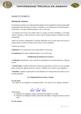 3 | P á g i n a
MARCO TEORICO
Sistema de vectores:
El sistema de vectores es la representación gráfica de una magnitud vectorial, para poder
comprender como localizar un vector se considera; si se encuentran en el mismo plano o
en dos ejes, o si están en diferente plano o sea, en tres ejes.
Al conjunto de vectores que actúan sobre un cuerpo en forma simultánea, se le llama
sistema vectorial, y cada uno de los vectores que lo forman reciben el nombre de vector
componente.
Todos los vectores componentes se pueden subdividir por un vector único que cause el
mismo efecto, al cual se le llama vector suma o vector resultante.
Vectores en el plano
Coplanares: Si se encuentran en el mismo plano o en dos ejes.
No coplanares: Si están en diferente plano o sea, en tres ejes.
Clasificación de Sistemas de Vectores
• Colineales. Cuando dos o más vectores se encuentran en la misma dirección o línea de
acción.
• Concurrentes. Cuando la dirección o línea de acción de los vectores se cruza en algún
punto, el punto de aplicación de los vectores. También se les conoce como angulares.
• Paralelas. Cuando la aplicación no está ubicado en la misma línea de acción si no en
una línea paralela.
Ley trigonométrica de senos y cosenos
Ley de senos
“Los lados de un triángulo son proporcionales a los senos de los ángulos opuestos”.
Aplicaciones:
a) Resolver un triángulo cuando conocemos dos ángulos y un lado
b) Resolver un triángulo cuando conozcamos dos lados y el ángulo opuesto a uno de
ellos.
Ley de cosenos
 