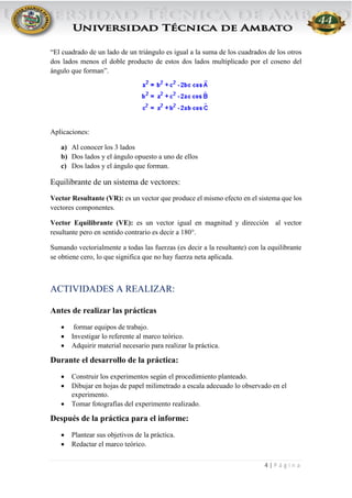 4 | P á g i n a
“El cuadrado de un lado de un triángulo es igual a la suma de los cuadrados de los otros
dos lados menos el doble producto de estos dos lados multiplicado por el coseno del
ángulo que forman”.
Aplicaciones:
a) Al conocer los 3 lados
b) Dos lados y el ángulo opuesto a uno de ellos
c) Dos lados y el ángulo que forman.
Equilibrante de un sistema de vectores:
Vector Resultante (VR): es un vector que produce el mismo efecto en el sistema que los
vectores componentes.
Vector Equilibrante (VE): es un vector igual en magnitud y dirección al vector
resultante pero en sentido contrario es decir a 180°.
Sumando vectorialmente a todas las fuerzas (es decir a la resultante) con la equilibrante
se obtiene cero, lo que significa que no hay fuerza neta aplicada.
ACTIVIDADES A REALIZAR:
Antes de realizar las prácticas
 formar equipos de trabajo.
 Investigar lo referente al marco teórico.
 Adquirir material necesario para realizar la práctica.
Durante el desarrollo de la práctica:
 Construir los experimentos según el procedimiento planteado.
 Dibujar en hojas de papel milimetrado a escala adecuado lo observado en el
experimento.
 Tomar fotografías del experimento realizado.
Después de la práctica para el informe:
 Plantear sus objetivos de la práctica.
 Redactar el marco teórico.
 
