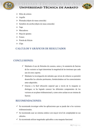 6 | P á g i n a
 Hilos de colores
 Argolla
 Plomada (objeto de masa conocida)
 Semáforo de arcilla (objeto de masa conocida)
 Tape
 Marcadores
 Hoja de apuntes
 Fomex
 Pistola de Silicón
 Clips
CALCULOS Y GRÀFICOS DE RESULTADOS
CONCLUSIONES:
 Mediante el uso de fórmulas de cosenos, senos y la sumatoria de fuerzas
de los vectores se logró determinar la magnitud de las tensiones que cada
uno de estos soporta.
 Mediante la investigación de métodos que sirven de refuerzo se permitió
desarrollar los cálculos pertinentes, fortaleciéndose así los conocimientos
antes adquiridos.
 Gracias a la fácil ubicación espacial que a través de la maqueta se
distingue; se ha logrado conocer las diferentes componentes de los
vectores en un plano tridimensional y como estos actúan en un sistema de
fuerzas.
RECOMENDACIONES:
 Se recomienda investigar sobre las aplicaciones que se puede dar a los vectores
tridimensionales.
 Se recomienda usar un sistema estático con mayor nivel de complejidad en sus
cálculos.
 Se recomienda utilizar magnitudes aplicables a una maqueta funcional.
 