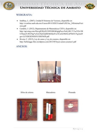 7 | P á g i n a
WEBGRAFIA:
 Istabhay, L. (2007), Unidad II Sistemas de Vectores, disponible en:
http://cvonline.uaeh.edu.mx/Cursos/BV/C0202/Unidad%202/lec_24SistemaVect
ores.pdf
 Cardeño, J. (2012), Departamento de Matemáticas CEFA, disponible en:
http://api.ning.com/files/gIEWjrX21DTOHGKIglgPwevNuEyWL717ocVOv1M
UThnmTvW67bg*wXA35kZAQM54hNik4VwTCmX29hNUoP5l6VUYgAml9
gov/LEYDESENOSYCOSENOS.pdf
 Rivera, C. (2013), Ley de senos y Ley de cosenos, disponible en:
http://hellsingge.files.wordpress.com/2013/05/leyes-senos-cosenos1.pdf
ANEXOS:
Hilos de colores Marcadores Plomada
 