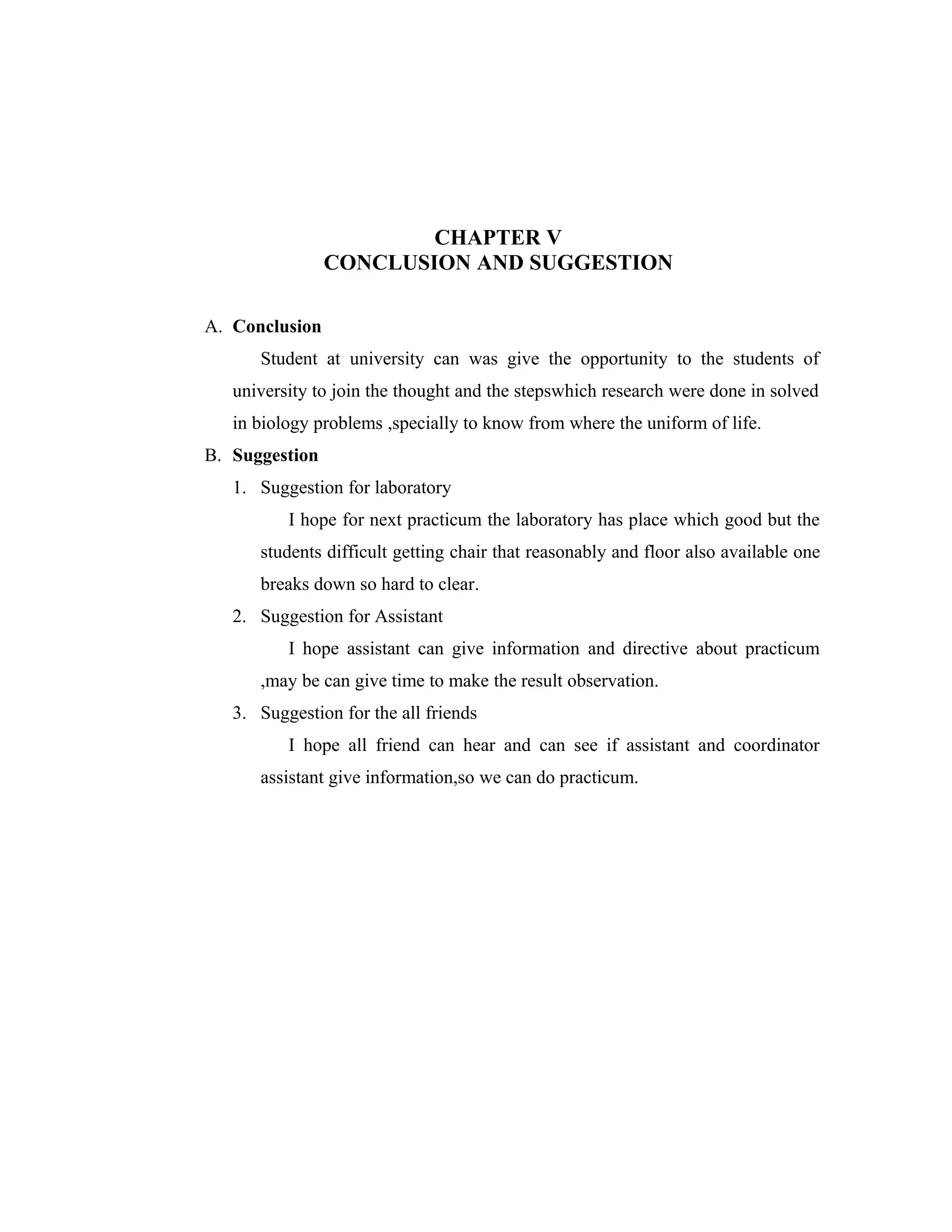 CHAPTER V
CONCLUSION AND SUGGESTION
A. Conclusion
Student at university can was give the opportunity to the students of
university to join the thought and the stepswhich research were done in solved
in biology problems ,specially to know from where the uniform of life.
B. Suggestion
1. Suggestion for laboratory
I hope for next practicum the laboratory has place which good but the
students difficult getting chair that reasonably and floor also available one
breaks down so hard to clear.
2. Suggestion for Assistant
I hope assistant can give information and directive about practicum
,may be can give time to make the result observation.
3. Suggestion for the all friends
I hope all friend can hear and can see if assistant and coordinator
assistant give information,so we can do practicum.

 