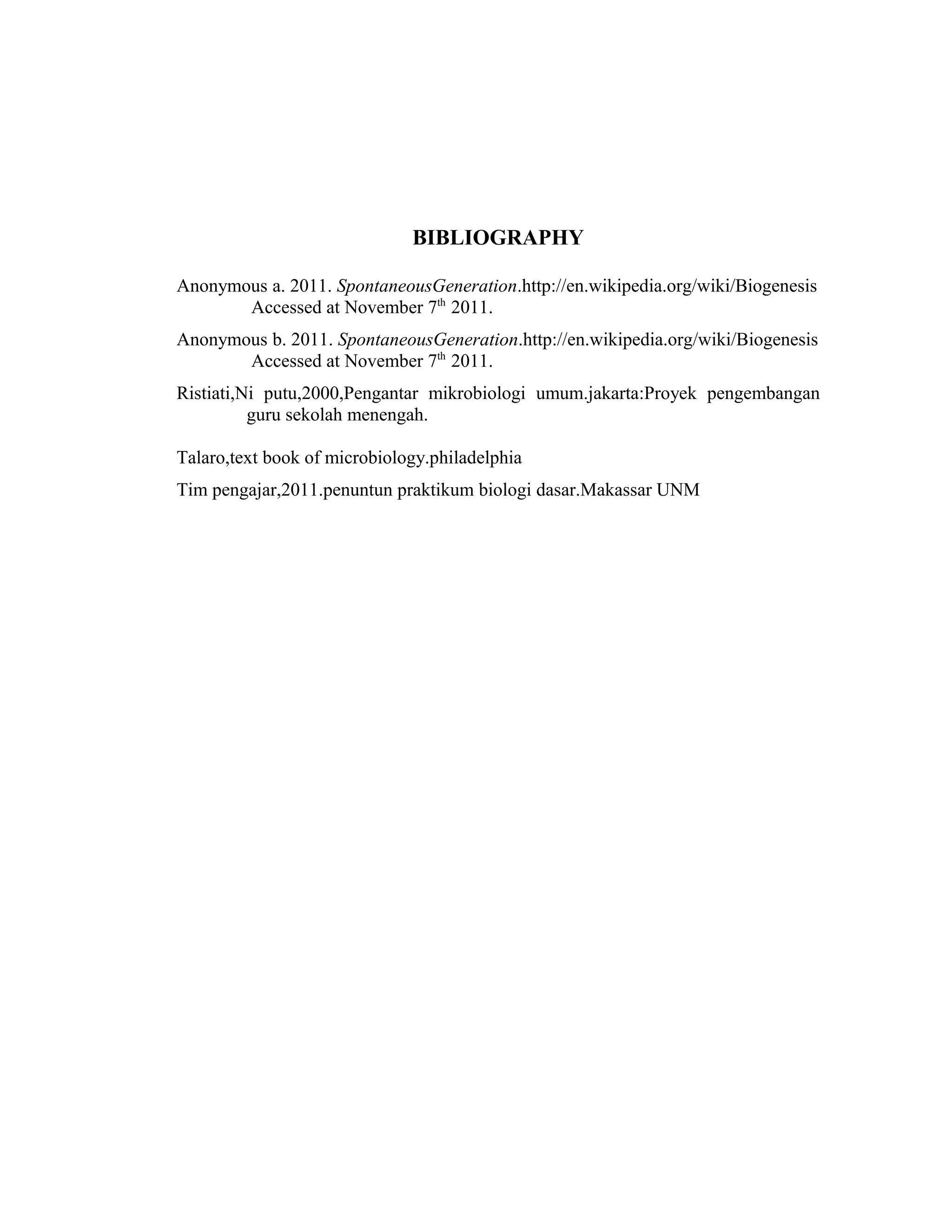 BIBLIOGRAPHY
Anonymous a. 2011. SpontaneousGeneration.http://en.wikipedia.org/wiki/Biogenesis
Accessed at November 7th 2011.
Anonymous b. 2011. SpontaneousGeneration.http://en.wikipedia.org/wiki/Biogenesis
Accessed at November 7th 2011.
Ristiati,Ni putu,2000,Pengantar mikrobiologi umum.jakarta:Proyek pengembangan
guru sekolah menengah.
Talaro,text book of microbiology.philadelphia
Tim pengajar,2011.penuntun praktikum biologi dasar.Makassar UNM

 
