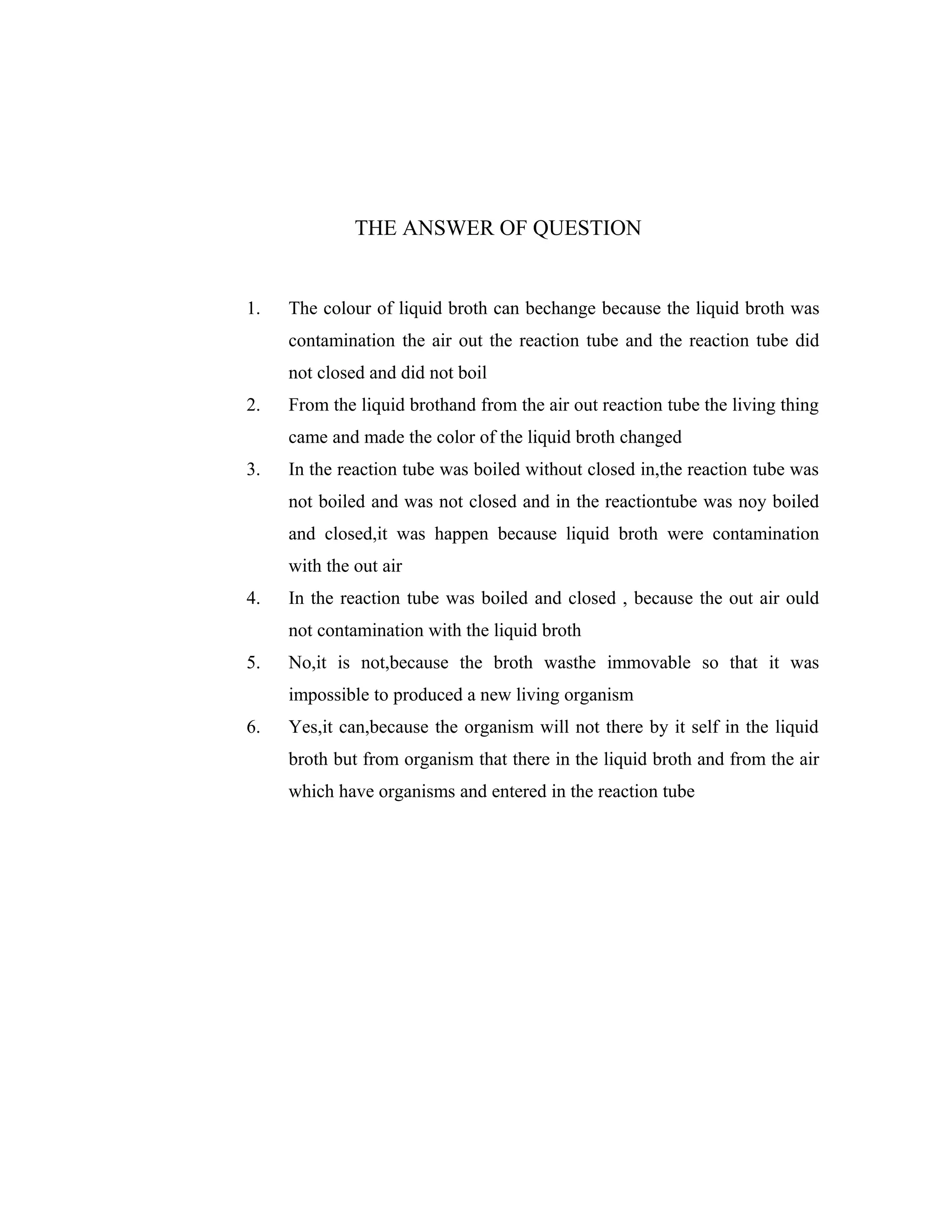 THE ANSWER OF QUESTION

1.

The colour of liquid broth can bechange because the liquid broth was
contamination the air out the reaction tube and the reaction tube did
not closed and did not boil

2.

From the liquid brothand from the air out reaction tube the living thing
came and made the color of the liquid broth changed

3.

In the reaction tube was boiled without closed in,the reaction tube was
not boiled and was not closed and in the reactiontube was noy boiled
and closed,it was happen because liquid broth were contamination
with the out air

4.

In the reaction tube was boiled and closed , because the out air ould
not contamination with the liquid broth

5.

No,it is not,because the broth wasthe immovable so that it was
impossible to produced a new living organism

6.

Yes,it can,because the organism will not there by it self in the liquid
broth but from organism that there in the liquid broth and from the air
which have organisms and entered in the reaction tube

 