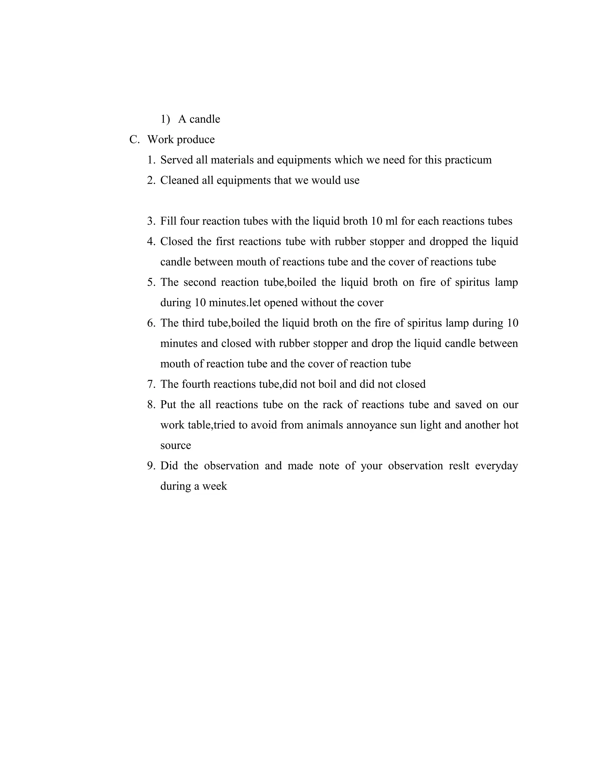 1) A candle
C. Work produce
1. Served all materials and equipments which we need for this practicum
2. Cleaned all equipments that we would use
3. Fill four reaction tubes with the liquid broth 10 ml for each reactions tubes
4. Closed the first reactions tube with rubber stopper and dropped the liquid
candle between mouth of reactions tube and the cover of reactions tube
5. The second reaction tube,boiled the liquid broth on fire of spiritus lamp
during 10 minutes.let opened without the cover
6. The third tube,boiled the liquid broth on the fire of spiritus lamp during 10
minutes and closed with rubber stopper and drop the liquid candle between
mouth of reaction tube and the cover of reaction tube
7. The fourth reactions tube,did not boil and did not closed
8. Put the all reactions tube on the rack of reactions tube and saved on our
work table,tried to avoid from animals annoyance sun light and another hot
source
9. Did the observation and made note of your observation reslt everyday
during a week

 