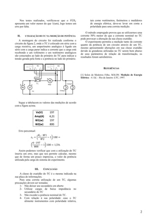 Nos testes realizados, verificou-se que o
apresenta um valor menor do que 1(um), logo temos um
erro por falta.
II. UTILIZAÇÃO DO TC NA MEDIÇÃO DE POTÊNCIA
A montagem do circuito foi realizada conforme o
circuito da figura 2, onde o TC é colocado em série com a
carga resistiva, um amperímetro analógico é ligado em
série com a carga parar indica a corrente que a carga está
recebendo e um voltímetro e um wattímetro analógicos
são conectados ao lado do primário do TC para indicar a
tensão gerada pela fonte e a potência no lado do primário.
Segue a tabelacom os valores das medições de acordo
com a figura acima.
Ve(V) 197
Amp(A) 4,21
W1(w) 197
W2(w) 800
Erro percentual:
Assim podemos verificar que com a utilização do TC
inseriu um erro, mas que nos permite calcular, mesmo
que de forma um pouco imprecisa, o valor da potência
utilizada pela carga do sistema do experimento.
III. CONCLUSÃO
A classe de exatidão do TC é a mesma indicada na
sua placa de informações.
Para uma correta utilização de um TC, algumas
precauções devem ser tomadas:
1- Não deixar seu secundário em aberto
2- Utilizar cargas de baixa impedância no
secundário do TC
3- Não exceder a potência nominal do TC.
4- Com relação á sua polaridade: caso o TC
alimente instrumentos com polaridade relativa,
tais como wattímetros, fasímetros e medidores
de energia elétrica, deve-se levar em conta a
polaridade para uma correta medição.
O método empregado provou que ao utilizarmos uma
corrente 50% menor do que a corrente nominal no TC
pode provocar a alteração da sua classe exatidão.
O experimento permitiu a medição tanto da corrente
quanto da potência de um circuito através de um TC,
mesmo apresentando alterações em sua classe exatidão
devido às grandezas utilizadas no TC serem bem abaixo
de seus parâmetros de relação de transformação, os
resultados foram satisfatórios.
REFERÊNCIAS
[1] Solon de Medeiros Filho, SOLON. Medição de Energia
Elétrica – 4. Ed. – Rio de Janeiro: LTC, 1997.
2
 