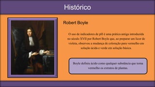Histórico
Robert Boyle
O uso de indicadores de pH é uma prática antiga introduzida
no século XVII por Robert Boyle que, ao preparar um licor de
violeta, observou a mudança de coloração para vermelho em
solução ácida e verde em solução básica.
Boyle definiu ácido como qualquer substância que torna
vermelho os extratos de plantas.
 