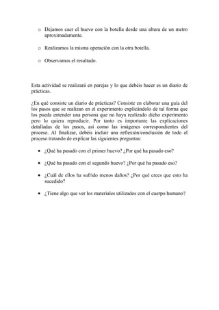 o Dejamos caer el huevo con la botella desde una altura de un metro
aproximadamente.
o Realizamos la misma operación con la otra botella.
o Observamos el resultado.

Esta actividad se realizará en parejas y lo que debéis hacer es un diario de
prácticas.
¿En qué consiste un diario de prácticas? Consiste en elaborar una guía del
los pasos que se realizan en el experimento explicándolo de tal forma que
los pueda entender una persona que no haya realizado dicho experimento
pero lo quiera reproducir. Por tanto es importante las explicaciones
detalladas de los pasos, así como las imágenes correspondientes del
proceso. Al finalizar, debéis incluir una reflexión/conclusión de todo el
proceso tratando de explicar las siguientes preguntas:
¿Qué ha pasado con el primer huevo? ¿Por qué ha pasado eso?
¿Qué ha pasado con el segundo huevo? ¿Por qué ha pasado eso?
¿Cuál de ellos ha sufrido menos daños? ¿Por qué crees que esto ha
sucedido?
¿Tiene algo que ver los materiales utilizados con el cuerpo humano?

 