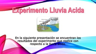 En la siguiente presentación se encuentran los
resultados del experimento que realice con
respecto a la lluvia acida.
 