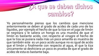 Yo personalmente pienso que los cambios que mencione
anteriormente se deben al grado de acidez de cada uno de los
líquidos, por ejemplo el hecho de que la tiza en el jugo de limón
se negreara y le saliera un hongo es una muestra de que el
limón es bastante acido, con respecto al vinagre el hecho de
que la tiza se pusiera nada más un poco amarilla es muestra de
que también este es un poco acido aunque no es igual de acido
que el limón y finalmente con respecto al agua, el que la tiza
únicamente se deshiciera un poco es prueba de que el grado de
acidez de esta es bastante baja.
 