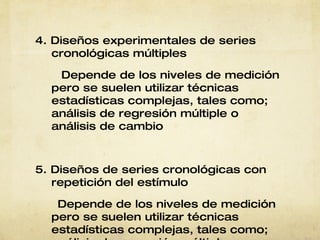 4. Diseños experimentales de series cronológicas múltiples Depende de los   niveles de   medición pero se   suelen utilizar   técnicas   estadísticas   complejas, tales   como; análisis de   regresión múltiple   o análisis de   cambio 5. Diseños de series cronológicas con repetición del estímulo Depende de los   niveles de   medición pero se   suelen utilizar   técnicas   estadísticas   complejas, tales   como; análisis de   regresión múltiple   o análisis de   cambio. 