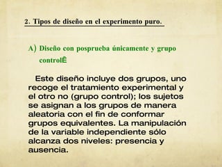2. Tipos de diseño en el experimento puro.  A) Diseño con posprueba únicamente y grupo   control   Este diseño incluye dos grupos, uno recoge el tratamiento experimental y el otro no (grupo control); los sujetos se asignan a los grupos de manera aleatoria con el fin de conformar grupos equivalentes. La manipulación de la variable independiente sólo alcanza dos niveles: presencia y ausencia. 