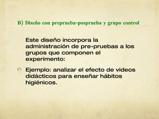 B) Diseño con preprueba-posprueba y grupo   control Este diseño incorpora la administración de pre-pruebas a los grupos que componen el experimento: Ejemplo: analizar el efecto de videos didácticos para enseñar hábitos higiénicos. 