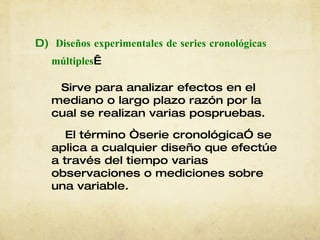 D)   Diseños experimentales de series cronológicas   múltiples   Sirve para analizar efectos en el mediano o largo plazo razón por la cual   se realizan varias pospruebas. El término “serie cronológica” se aplica a cualquier diseño que efectúe a través del tiempo varias observaciones o mediciones sobre una variable.   