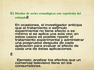 E)  Diseños de series cronológicas con   repetición del estímulo   En ocasiones, el investigador anticipa que el tratamiento o estímulo experimental no tiene efecto o es mínimo si se aplica una sola vez; en estos casos es posible repetir el tratamiento experimental y administrar una posprueba después de cada aplicación para evaluar el efecto de cada una de éstas aplicaciones.   Ejemplo: analizar los efectos que un comercial televisivo tiene en los consumidores.   