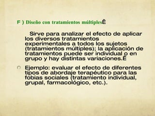 F  )  Diseño con tratamientos múltiples   Sirve para analizar el efecto de aplicar los diversos tratamientos experimentales a todos los sujetos (tratamientos múltiples); la aplicación de tratamientos puede ser individual o en grupo y hay distintas variaciones.  Ejemplo: evaluar el efecto de diferentes tipos de abordaje terapéutico para las fobias sociales (tratamiento individual, grupal, farmacológico, etc.).   