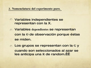3. Nomenclatura del experimento puro.  Variables independientes se representan con la X. Variables  dependientes  se representan con la  O  de observación porque éstas se miden. Los grupos se representan con la  G  y cuando son seleccionados al azar se les anticipa una  R  de random.   