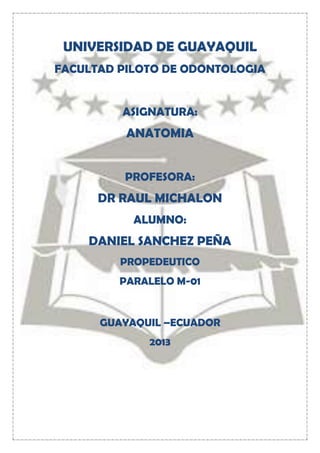 UNIVERSIDAD DE GUAYAQUIL
FACULTAD PILOTO DE ODONTOLOGIA
ASIGNATURA:

ANATOMIA
PROFESORA:

DR RAUL MICHALON
ALUMNO:

DANIEL SANCHEZ PEÑA
PROPEDEUTICO
PARALELO M-01

GUAYAQUIL –ECUADOR
2013

 