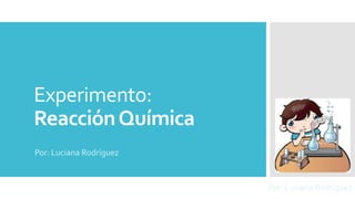 Experimento: 
Reacción Química 
Por: Luciana Rodríguez 
Por: Luciana Rodríguez 
 