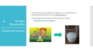 Vinagre 
Bicarbonato 
Dióxido de Carbono 
 Si colocamos unas gotas de vinagre en un recipiente con 
bicarbonato observaremos la efervescencia 
 Eso que aparece en forma de burbujas es un gas: 
+ El Dióxido de Carbono 
 