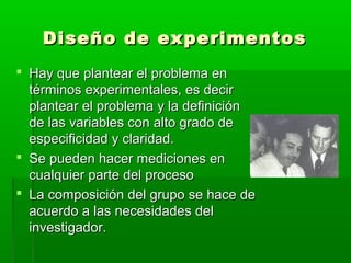 Diseño de experimentosDiseño de experimentos
 Hay que plantear el problema enHay que plantear el problema en
términos experimentales, es decirtérminos experimentales, es decir
plantear el problema y la definiciónplantear el problema y la definición
de las variables con alto grado dede las variables con alto grado de
especificidad y claridad.especificidad y claridad.
 Se pueden hacer mediciones enSe pueden hacer mediciones en
cualquier parte del procesocualquier parte del proceso
 La composición del grupo se hace deLa composición del grupo se hace de
acuerdo a las necesidades delacuerdo a las necesidades del
investigador.investigador.
 