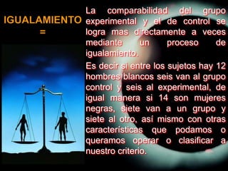 	La comparabilidad del grupo experimental y el de control se logra mas directamente a veces mediante un proceso de igualamiento.	Es decir si entre los sujetos hay 12 hombres blancos seis van al grupo control y seis al experimental, de igual manera si 14 son mujeres negras, siete van a un grupo y siete al otro, así mismo con otras características que podamos o queramos operar o clasificar a nuestro criterio.IGUALAMIENTO=