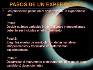 PASOS DE UN EXPERIMENTOLos principales pasos en el desarrollo de un experimento son:Paso1:Decidir cuántas variables independientes y dependientes deberán ser incluidas en el experimento.Paso 2:Elegir los niveles de manipulación de las variables independientes y traducirlos en tratamientos experimentales.Paso 3:Desarrollar el instrumento o instrumentos para medir la(s) variable(s) dependiente(s). 
