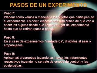 PASOS DE UN EXPERIMENTO	Paso 7:Planear cómo vamos a manejar a los sujetos que participen en el experimento. Es decir, elaborar una ruta crítica de qué van a hacer los sujetos desde que llegan al lugar del experimento hasta que se retiran (paso a paso).Paso 8:En el caso de experimentos "verdaderos", dividirlos al azar o emparejarlos. Paso 9:Aplicar las prepruebas (cuando las haya), los tratamientos respectivos (cuando no se trate de grupos de control) y las postpruebas.