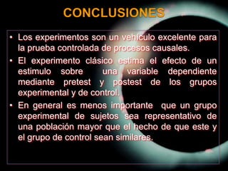 CONCLUSIONESLos experimentos son un vehículo excelente para la prueba controlada de procesos causales.El experimento clásico estima el efecto de un estimulo sobre  una variable dependiente mediante pretest y postest de los grupos experimental y de control.En general es menos importante  que un grupo experimental de sujetos sea representativo de una población mayor que el hecho de que este y el grupo de control sean similares.