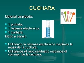 CUCHARA
Material empleado:

 1 probeta.
 1 balanza electrónica.
 1 cuchara.

Modo a seguir:

   Utilizando la balanza electrónica medimos la
    masa de la cuchara.
   Utilizamos el vaso graduado medimos el
    volumen de la cuchara.
 