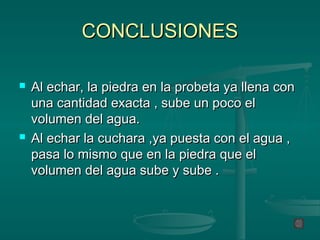 CONCLUSIONES

   Al echar, la piedra en la probeta ya llena con
    una cantidad exacta , sube un poco el
    volumen del agua.
   Al echar la cuchara ,ya puesta con el agua ,
    pasa lo mismo que en la piedra que el
    volumen del agua sube y sube .
 